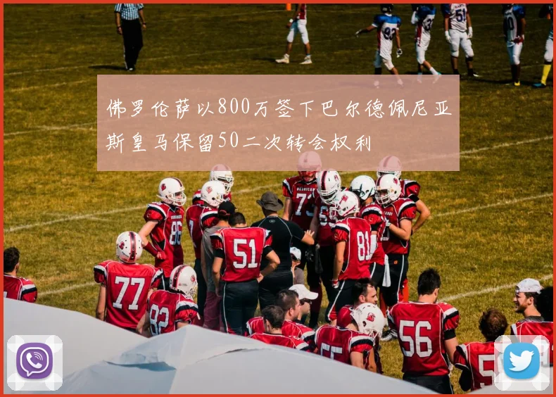 佛罗伦萨以800万签下巴尔德佩尼亚斯皇马保留50二次转会权利
