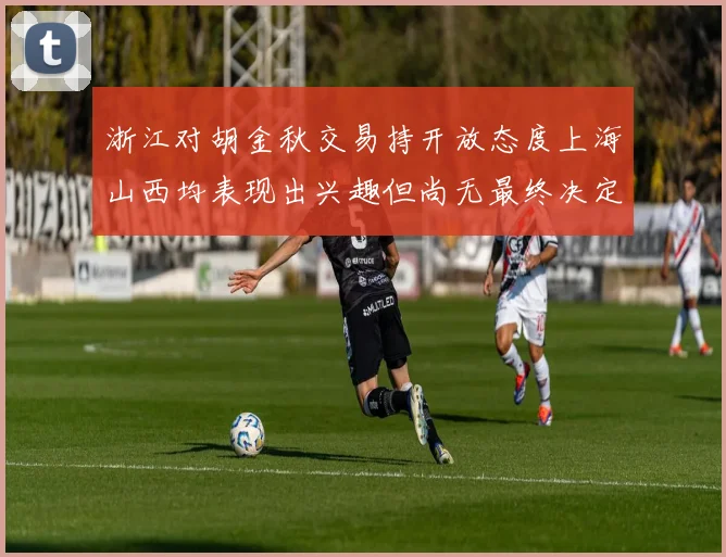 浙江对胡金秋交易持开放态度上海山西均表现出兴趣但尚无最终决定