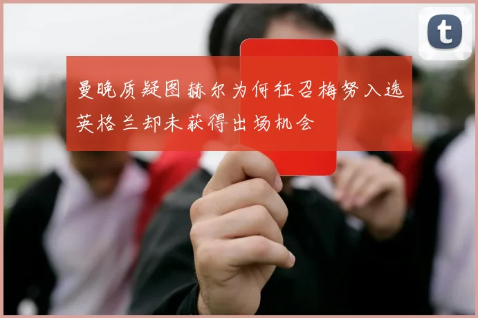 曼晚质疑图赫尔为何征召梅努入选英格兰却未获得出场机会