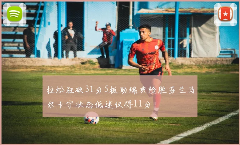 拉松狂砍31分5板助瑞典险胜芬兰马尔卡宁状态低迷仅得11分