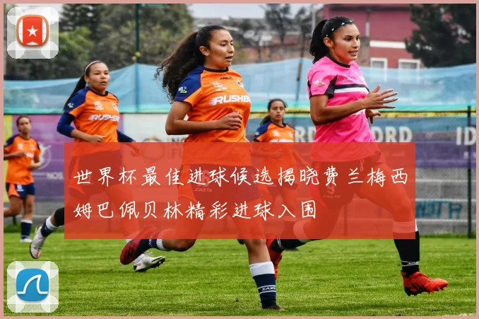 世界杯最佳进球候选揭晓费兰梅西姆巴佩贝林精彩进球入围